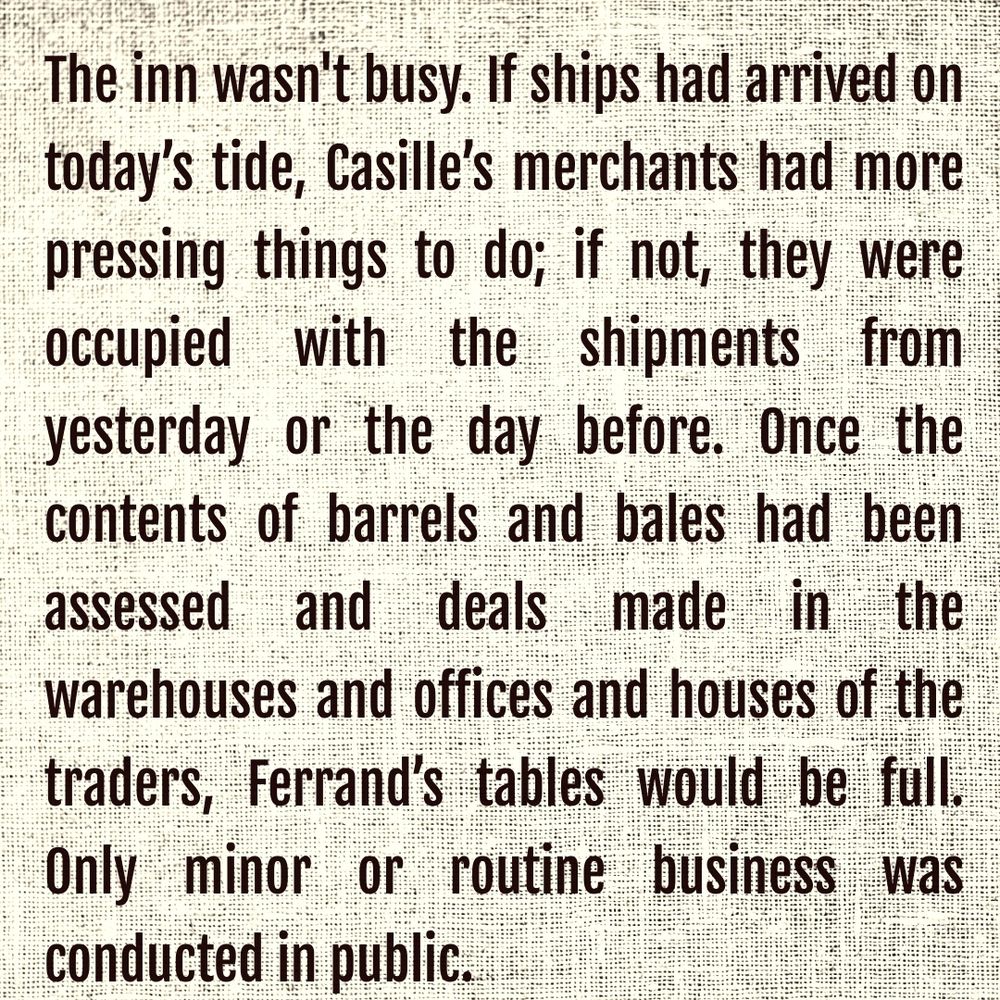 The inn wasn't busy. If ships had arrived on today’s tide, Casille’s merchants had more pressing things to do; if not, they were occupied with the shipments from yesterday or the day before. Once the contents of barrels and bales had been assessed and deals made in the warehouses and offices and houses of the traders, Ferrand’s tables would be full. Only minor or routine business was conducted in public.