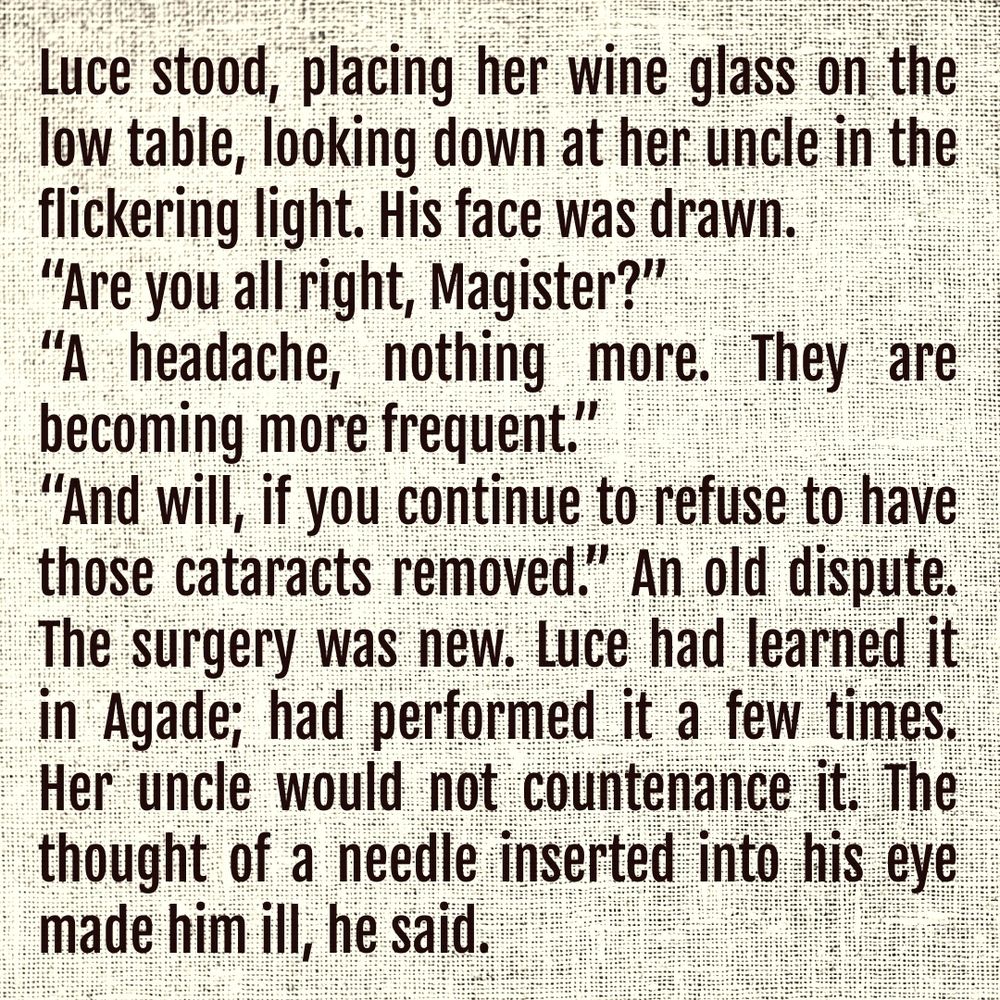 Luce stood, placing her wine glass on the low table, looking down at her uncle in the flickering light. His face was drawn.

“Are you all right, Magister?” 

“A headache, nothing more. They are becoming more frequent.”

“And will, if you continue to refuse to have those cataracts removed.” An old dispute. The surgery was new. Luce had learned it in Agade; had performed it a few times. Her uncle would not countenance it. The thought of a needle inserted into his eye made him ill, he said.