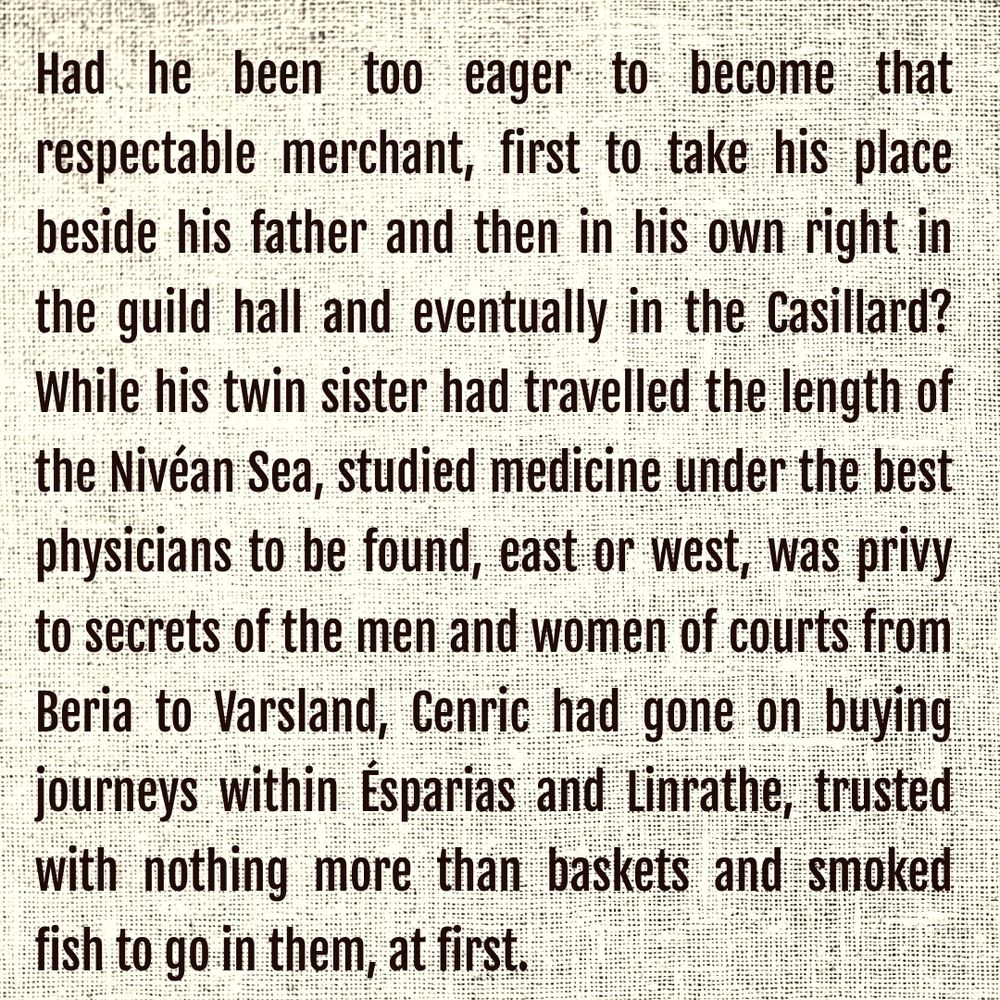 Had he been too eager to become that respectable merchant, first to take his place beside his father and then in his own right in the guild hall and eventually in the Casillard? While his twin sister had travelled the length of the Nivéan Sea, studied medicine under the best physicians to be found, east or west, was privy to secrets of the men and women of courts from Beria to Varsland, Cenric had gone on buying journeys within Ésparias and Linrathe, trusted with nothing more than baskets and smoked fish to go in them, at first. 