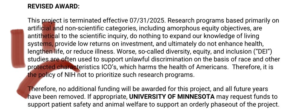 A termination notice for a post-baccalaureate research program that reads “This project is terminated effective 07/31/2025. Research programs based primarily on artificial and non-scientific categories, including amorphous equity objectives, are antithetical to the scientific inquiry, do nothing to expand our knowledge of living systems, provide low returns on investment, and ultimately do not enhance health, lengthen life, or reduce illness. Worse, so-called diversity, equity, and inclusion ("DEI") studies are often used to support unlawful discrimination on the basis of race and other protected characteristics ICO's, which harms the health of Americans. Therefore, it is the policy of NIH not to prioritize such research programs.
Therefore, no additional funding will be awarded for this project, and all future years have been removed. If appropriate, UNIVERSITY OF MINNESOTA may request funds to support patient safety and animal welfare to support an orderly phaseout of the project.”