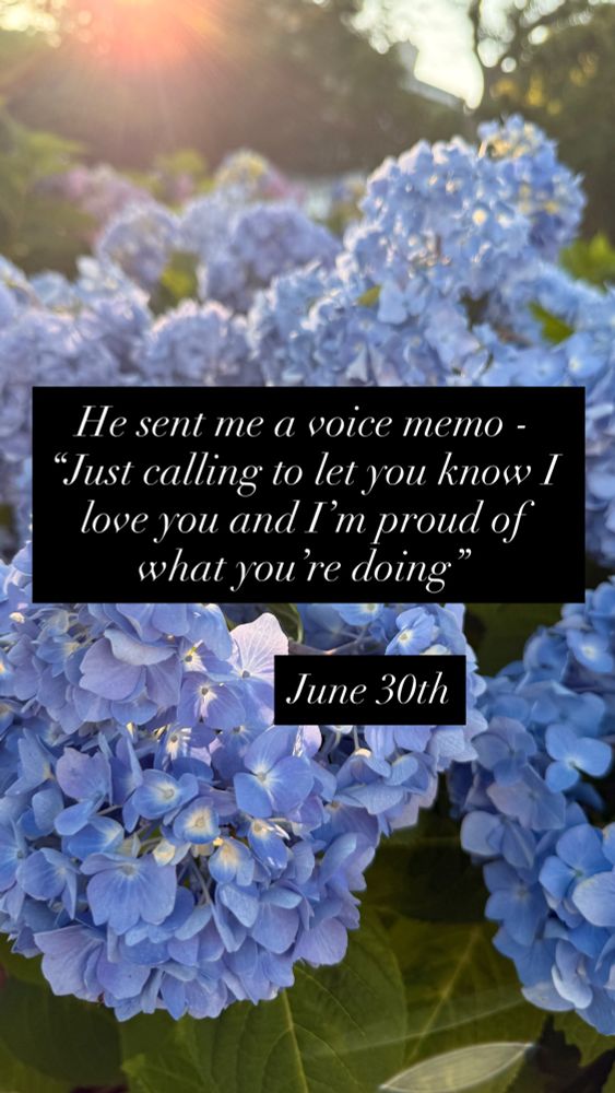 Blue hydrangeas overlaid with white text on black background that reads He sent me a voice memo -
"Just calling to let you know I love you and I'm proud of what you're doing."
June 30th