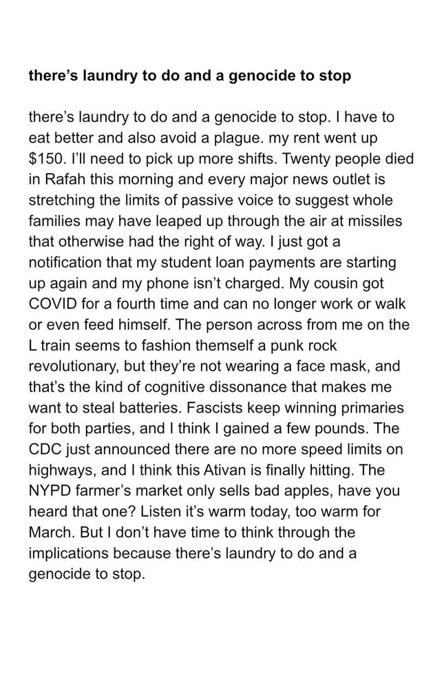 Text from the poem “there's laundry to do and a genocide to stop” by Vinay Krishnan 

there's laundry to do and a genocide to stop. I have to eat better and also avoid a plague. my rent went up $150. I'll need to pick up more shifts. Twenty people died in Rafah this morning and every major news outlet is stretching the limits of passive voice to suggest whole families may have leaped up through the air at missiles that otherwise had the right of way. I just got a notification that my student loan payments are starting up again and my phone isn't charged. My cousin got COVID for a fourth time and can no longer work or walk or even feed himself. The person across from me on the L train seems to fashion themself a punk rock revolutionary, but they're not wearing a face mask, and that's the kind of cognitive dissonance that makes me want to steal batteries. Fascists keep winning primaries for both parties, and I think I gained a few pounds. The CDC just announced there are no more speed limits on highways, and I think this Ativan is finally hitting. The NYPD farmer's market only sells bad apples, have you heard that one? Listen it's warm today, too warm for March. But I don't have time to think through the implications because there's laundry to do and a