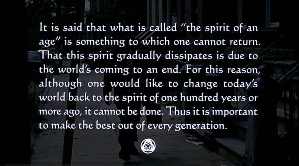 Still from the movie "Ghost Dog: The Way of the Samurai" [1999, director Jim Jarmusch] from "Hagakure," a book of observations by Yamamoto Tsunetomo recorded by Tashiro Tsuramoto in 18th century Japan

"It is said that what is called "the spirit of an age" is something to which one cannot return. That this spirit gradually dissipates is due to the world's coming to an end. For this reason, although one would like to change today's world back to the spirit of one hundred years or more ago, it cannot be done. Thus it is important to make the best out of every generation."