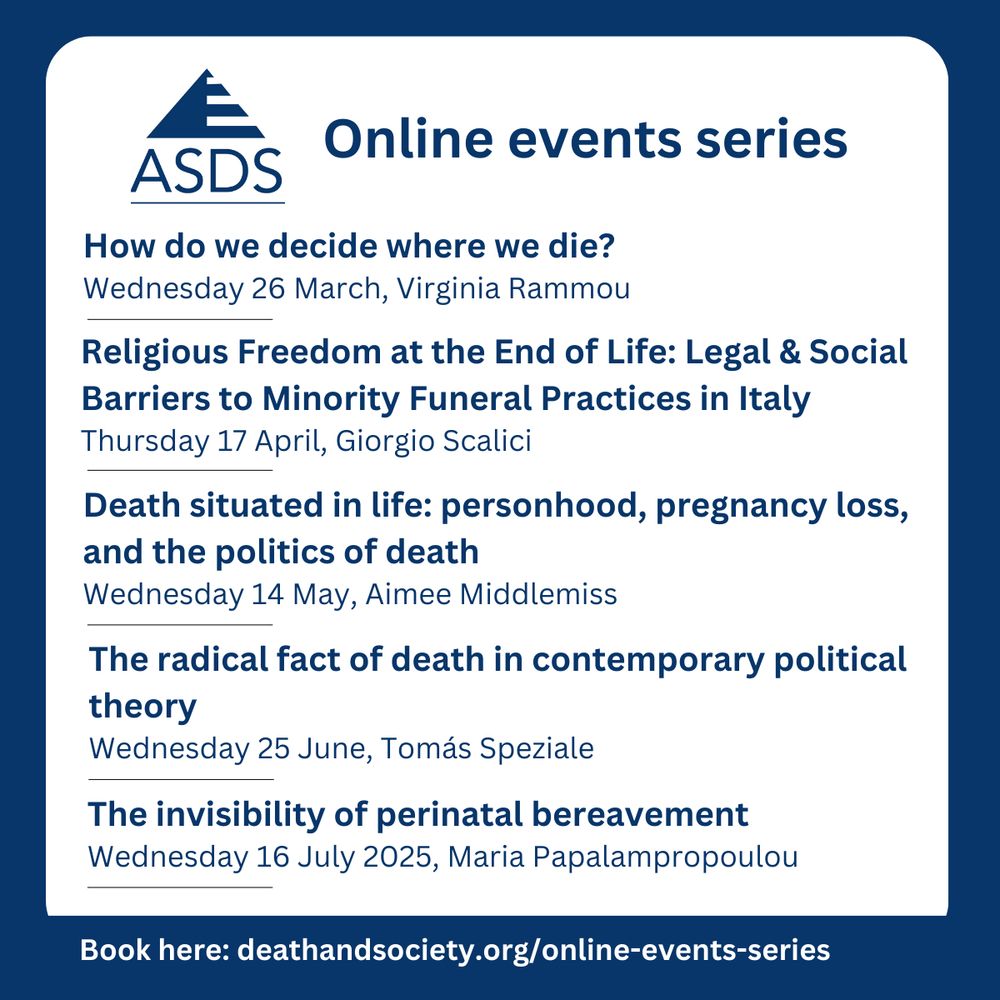 ASDS Online events series. How do we decide where we die? Wednesday 26 March, Virginia Rammou Religious Freedom at the End of Life: Legal & Social Barriers to Minority Funeral Practices in Italy Thursday 17 April, Giorgio Scalici Death situated in life: personhood, pregnancy loss, and the politics of death Wednesday 14 May, Aimee Middlemiss The radical fact of death in contemporary political theory Wednesday 25 June, Tomás Speziale The invisibility of perinatal bereavement Wednesday 16 July 2025, Maria Papalampropoulou