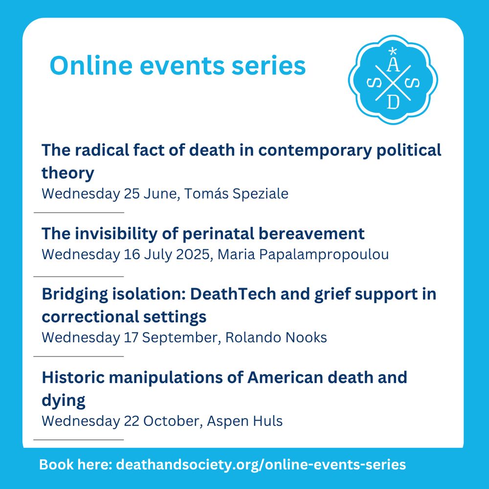 Online events series.
ASDS logo in light blue.
The radical fact of death in contemporary political theory
Wednesday 25 June, Tomás Speziale
The invisibility of perinatal bereavement 
Wednesday 16 July 2025, Maria Papalampropoulou
Bridging isolation: DeathTech and grief support in correctional settings
Wednesday 17 September, Rolando Nooks
Historic manipulations of American death and dying
Wednesday 22 October, Aspen Huls
Book here: deathandsociety.org/online-events-series