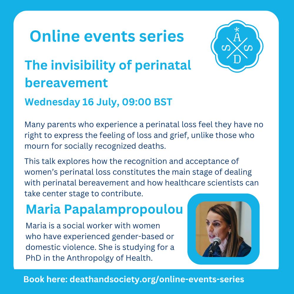 The invisibility of perinatal bereavement

Wednesday 16 July, 09:00 BST

Many parents who experience a perinatal loss feel they have no right to express the feeling of loss and grief, unlike those who mourn for socially recognized deaths.

This talk explores how the recognition and acceptance of women’s perinatal loss constitutes the main stage of dealing with perinatal bereavement and how healthcare scientists can take center stage to contribute.

Maria Papalampropoulou Maria is a social worker with women who have experienced gender-based or domestic violence. She is studying for a PhD in the Anthropolgy of Health.

Book here: deathandsociety.org/online-events-series