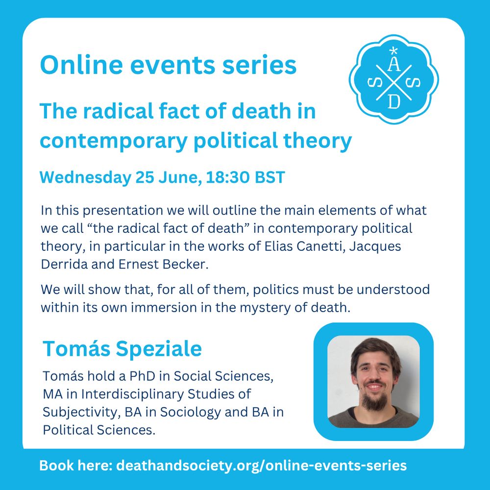 ASDS logo in blue.
Online events series.
The radical fact of death in contemporary political theory
Wednesday 25 June, 18:30 BST
In this presentation we will outline the main elements of what we call “the radical fact of death” in contemporary political theory, in particular in the works of Elias Canetti, Jacques Derrida and Ernest Becker.
We will show that, for all of them, politics must be understood within its own immersion in the mystery of death.
Tomás Speziale holds a PhD in Social Sciences, MA in Interdisciplinary Studies of Subjectivity, BA in Sociology and BA in Political Sciences.
Book here: deathandsociety.org/online-events-series