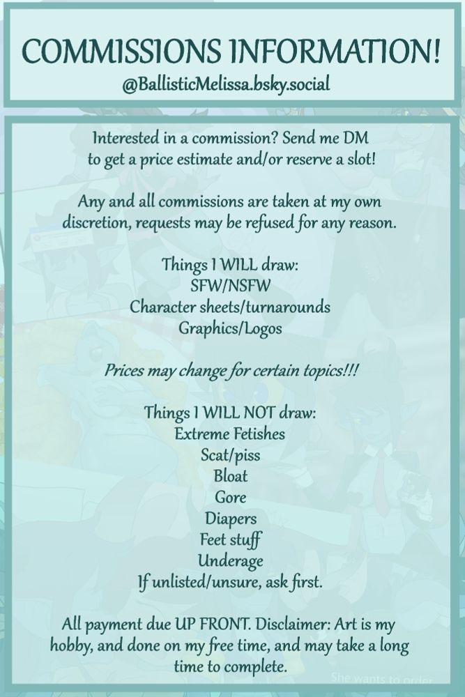 Commission information continued: Interested in a commission? Send me a DM to get a price estimate and/or reserve a slot. 

Any and all commissions are taken at my on discretion and may be refused for any reason.

Prices may change for certain topics.
If unsure of what is or is not off limits, please feel free to DM and ask if a topic is ok with me. 

All payment is due UP FRONT. Disclaimer: Art is my hobby, and done on my free time, and may take a long time to complete.


