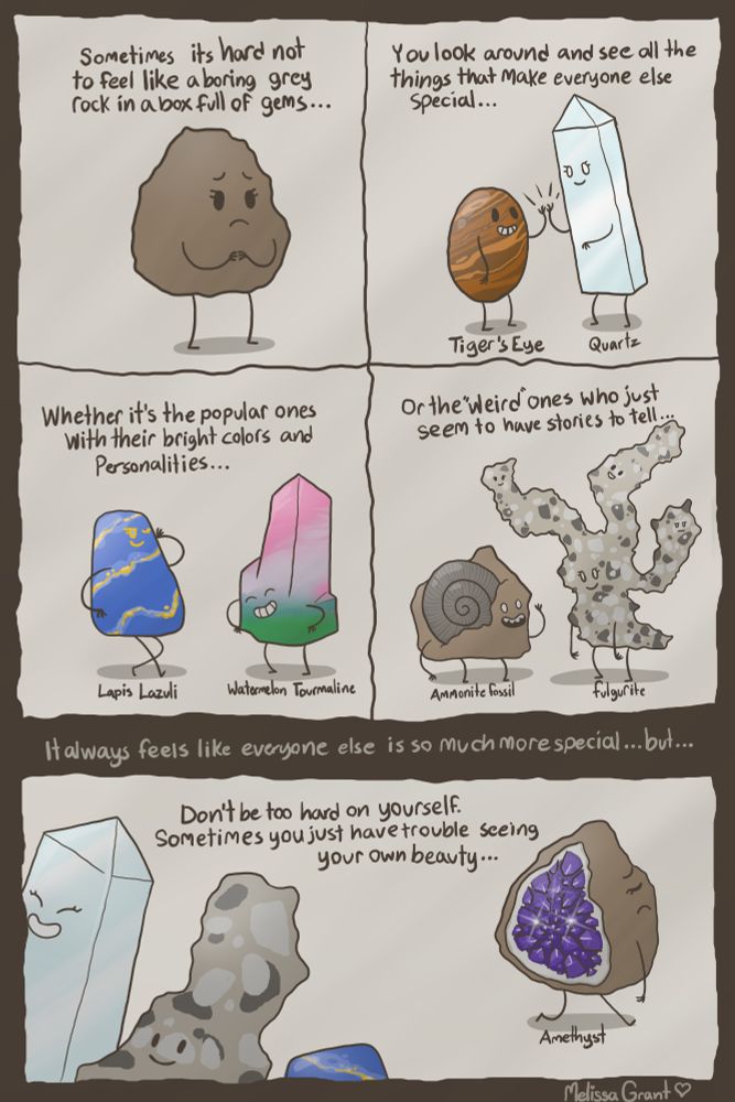 "Sometimes it's hard not to feel like a boring grey rock in a box full of gems"

"You look around and see all the things that make everyone else special."

"Whether is the popular ones with their bright colors and personalities."
5w6
"Or the "weird" ones who just seem to have stories to tell."

"It always feels like everyone else is so much more special...but...."

"Don't be too hard on yourself, sometimes you just have trouble seeing your own beauty."

(Minerals in order of appearance)
'Boring grey rock'
Tiger's eye
Quartz
Lapis Lazuli
Watermelon Tourmaline 
Ammonite Fossil
Fulgurite
Amethyst geode(Boring grey rock)