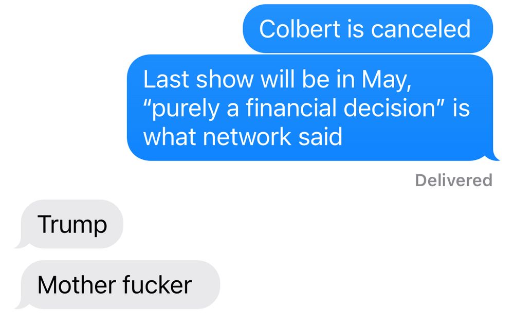 Text exchange, me:
“Colbert is canceled 
Last show will be in May, “purely a financial decision” is what network said”
Response:
“Trump
Mother fucker”


