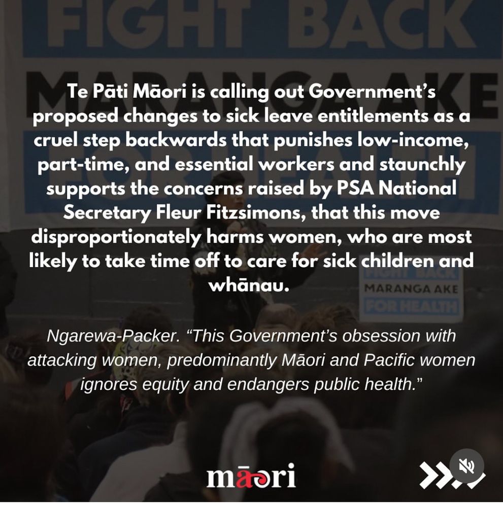 Image 1
Debbie Ngarewa-Packer stands speaking into a microphone at a public rally, wearing a black beret and coat. Behind her is a large blue and white banner reading: “FIGHT BACK, MARANGA AKE FOR HEALTH.” A red banner on the image reads “PRESS RELEASE” and the headline says: “Government’s proposed changes to sick leave entitlements a cruel step backwards!” The TPM logo appears at the bottom.

Image 2
A graphic with Debbie Ngarewa-Packer speaking in the background and bold white text overlaid. It reads:
“Te Pāti Māori is calling out Government’s proposed changes to sick leave entitlements as a cruel step backwards that punishes low-income, part-time, and essential workers and staunchly supports the concerns raised by PSA National Secretary Fleur Fitzsimons, that this move disproportionately harms women, who are most likely to take time off to care for sick children and whānau.”
Ngarewa-Packer quote below:
“This Government’s obsession with attacking women, predominantly Māori and Pacific women, ignores equity and endangers public health.”
TPM logo is at the bottom.

Image 3
Background image of Debbie Ngarewa-Packer addressing a crowd, with overlaid quotes in white text:
“Sick leave is a right, not a reward,” said Ngarewa-Packer.
“Pro-rating it just reinforces inequality, fuels presenteeism, and increases the risk of outbreaks in workplaces and schools. It’s a betrayal of the frontline workers this country relied on during COVID.”
The TPM logo is visible at the bottom.


Image 4 alt text:
Same rally image background with overlaid quotes from Debbie Ngarewa-Packer:
“The increase to 10 days was a hard-won gain. Workers need time to recover, not punishment for being sick.”
Additional statement reads:
“Reversing this isn’t ‘long-needed reform’ it’s short-sighted austerity.” Te Pāti Māori urges all parties to oppose any erosion of sick leave entitlements and stand with the workers who carry this country every day.
The TPM logo is at the bottom.