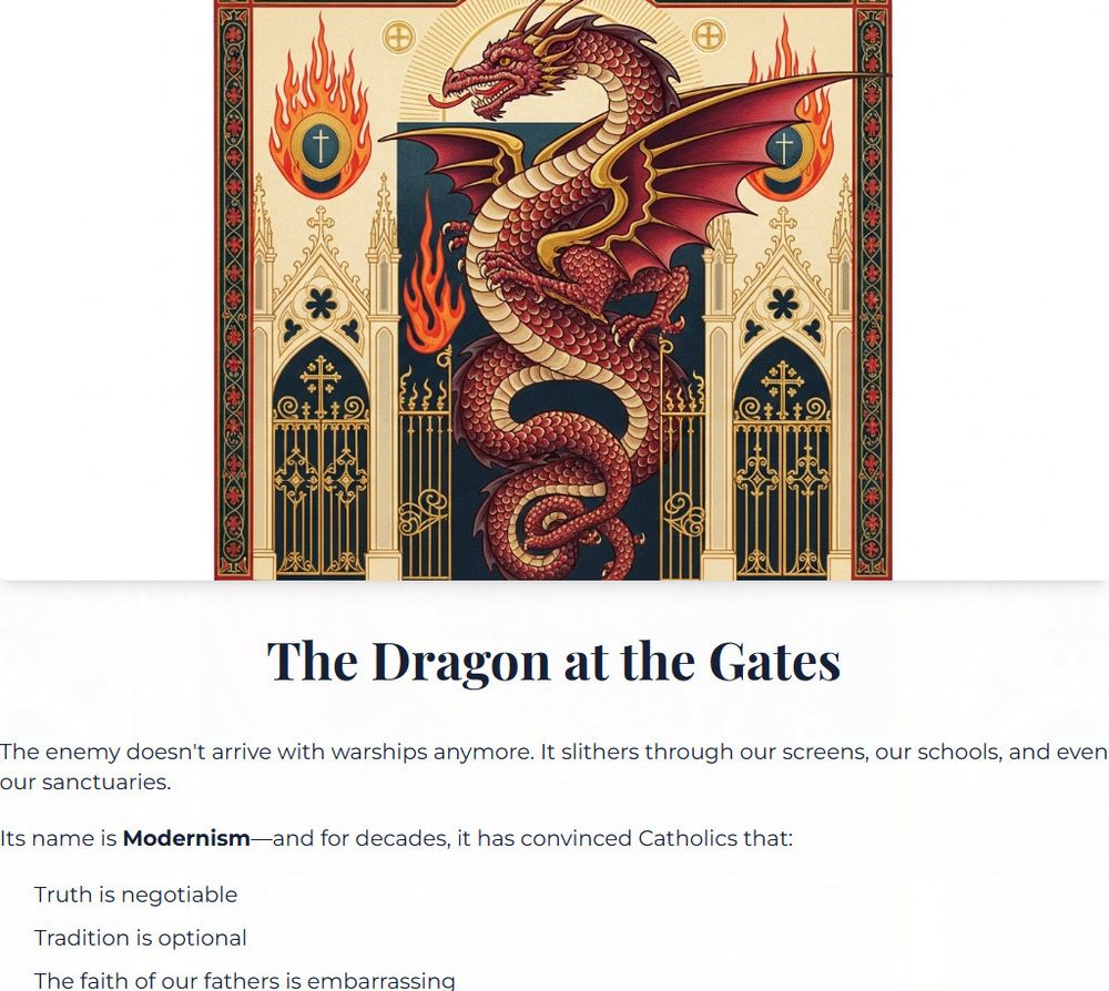 The Dragon at the Gates
The enemy doesn't arrive with warships anymore. It slithers through our screens, our schools, and even our sanctuaries.

Its name is Modernism—and for decades, it has convinced Catholics that:

Truth is negotiable
Tradition is optional
The faith of our fathers is embarrassing