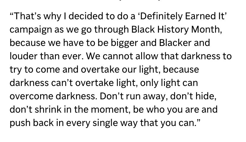 That’s why I decided to do a ‘Definitely Earned It’ campaign as we go through Black History Month, because we have to be bigger and Blacker and louder than ever. We cannot allow that darkness to try to come and overtake our light, because darkness can’t overtake light, only light can overcome darkness. Don’t run away, don’t hide, don’t shrink in the moment, be who you are and push back in every single way that you can.” 