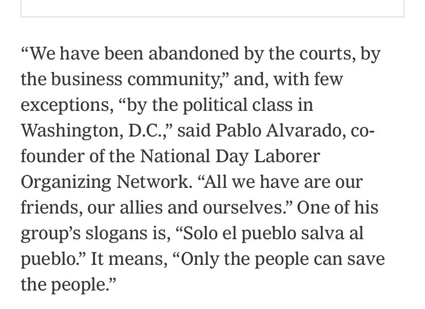 inbox.
“We have been abandoned by the courts, by the business community,” and, with few exceptions, “by the political class in Washington, D.C.,” said Pablo Alvarado, co-founder of the National Day Laborer Organizing Network. “All we have are our friends, our allies and ourselves.” One of his group’s slogans is, “Solo el pueblo salva al pueblo.” It means, “Only the people can save the people.”