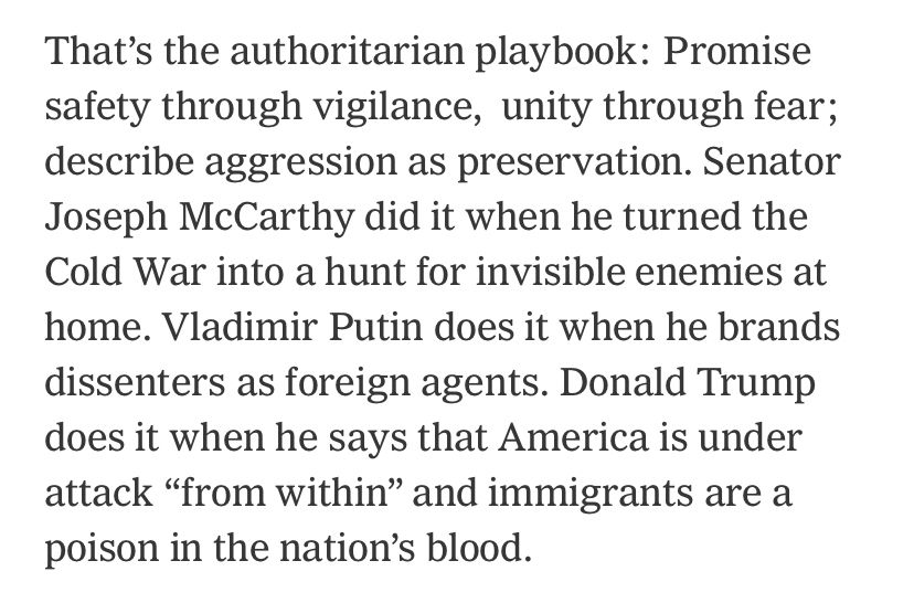 That’s the authoritarian playbook: Promise safety through vigilance,  unity through fear; describe aggression as preservation. Senator Joseph McCarthy did it when he turned the Cold War into a hunt for invisible enemies at home. Vladimir Putin does it when he brands dissenters as foreign agents. Donald Trump does it when he says that America is under attack “from within” and immigrants are a poison in the nation’s blood.