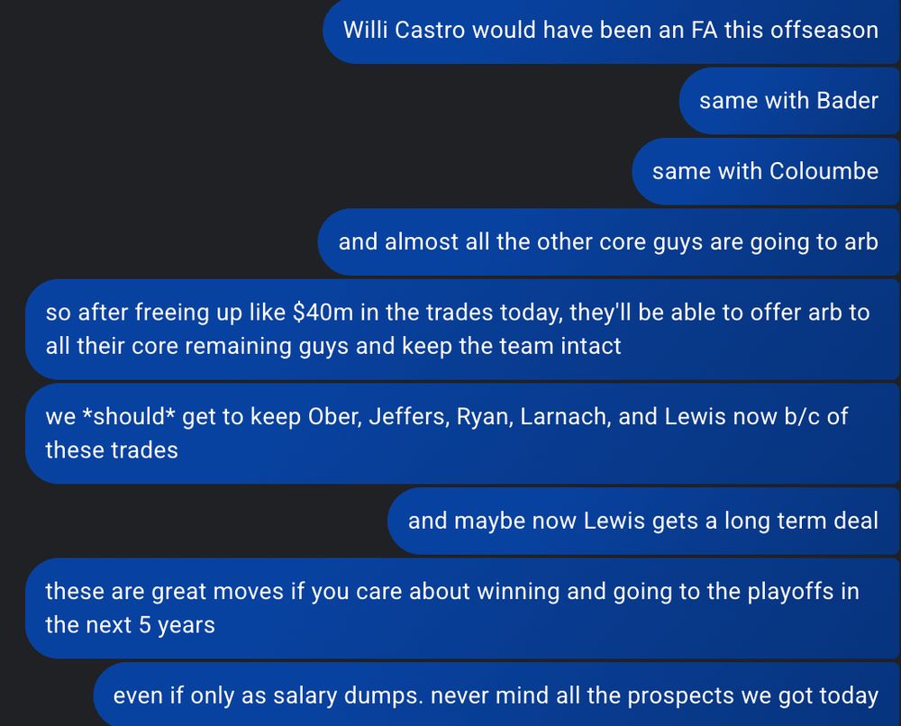 Willi Castro would have been an FA this offseason
same with Bader
same with Coloumbe
and almost all the other core guys are going to arb
so after freeing up like $40m in the trades today, they'll be able to offer arb to all their core remaining guys and keep the team intact
we *should* get to keep Ober, Jeffers, Ryan, Larnach, and Lewis now b/c of these trades
and maybe now Lewis gets a long term deal
these are great moves if you care about winning and going to the playoffs in the next 5 years
even if only as salary dumps. never mind all the prospects we got today