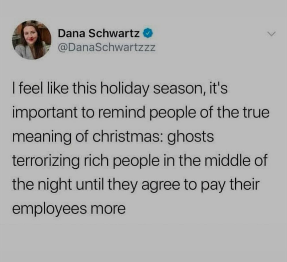 A tweet from Dana schwartz -- I feel like this holiday season. It's important to remind people of the true meaning of Christmas: ghosts terrorizing rich people in the middle of the night until they agree to pay their employees more