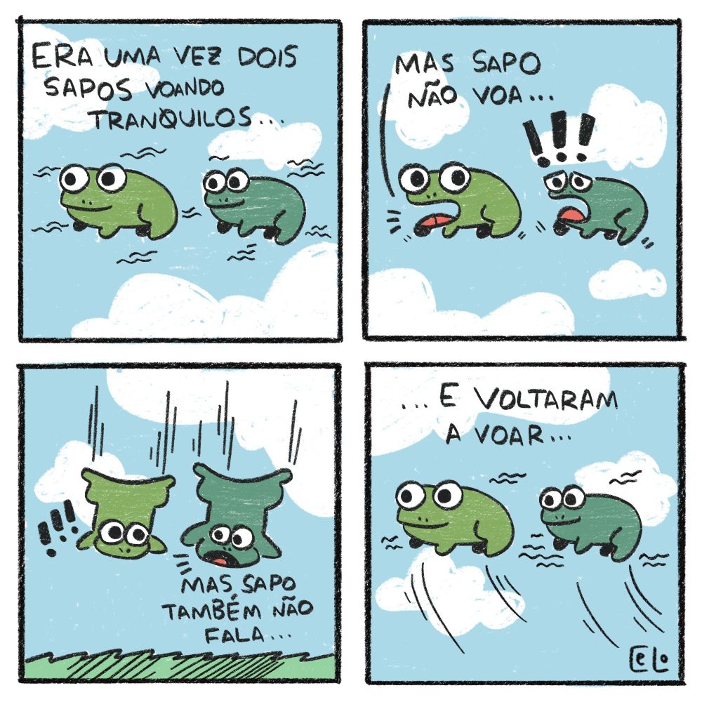 tirinha em quatro quadrinhos:
1 - dois sapos num fundo de ceu azuzl e nuvens voam com o texto "era uma vez dois sapos voando tranquilos"
2 - os mesmos sapos, agora com olhares surpresos, com um deles falando "mas sapo não voa..."
3 - os dois sapos caindo, chegando perto do chão. o outro fala "mas sapo também não fala..."
4 - os mesmos sapos, voltando para o ceu, com o texto "...e voltaram a voar"
