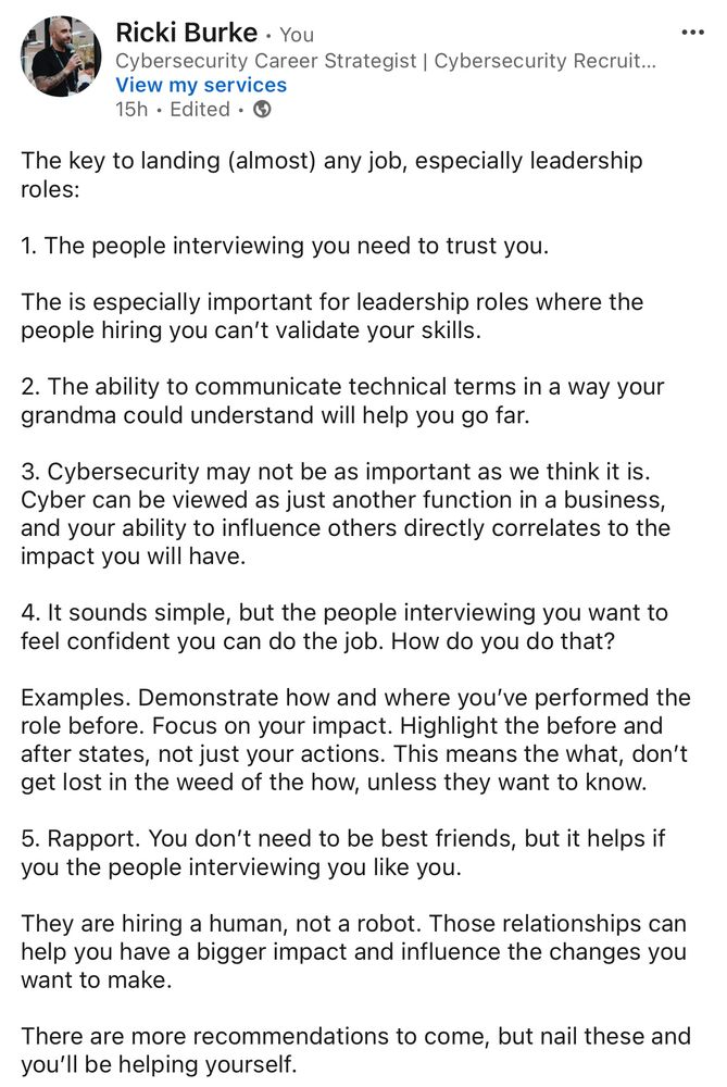 The key to landing (almost) any job, especially leadership roles:

1. The people interviewing you need to trust you.

The is especially important for leadership roles where the people hiring you can’t validate your skills. 

2. The ability to communicate technical terms in a way your grandma could understand will help you go far.

3. Cybersecurity may not be as important as we think it is. Cyber can be viewed as just another function in a business, and your ability to influence others directly correlates to the impact you will have.

4. It sounds simple, but the people interviewing you want to feel confident you can do the job. How do you do that?

Examples. Demonstrate how and where you’ve performed the role before. Focus on your impact. Highlight the before and after states, not just your actions. This means the what, don’t get lost in the weed of the how, unless they want to know. 

5. Rapport. You don’t need to be best friends, but it helps if you the people interviewing you like you. 

They are hiring a human, not a robot. Those relationships can help you have a bigger impact and influence the changes you want to make. 

There are more recommendations to come, but nail these and you’ll be helping yourself.