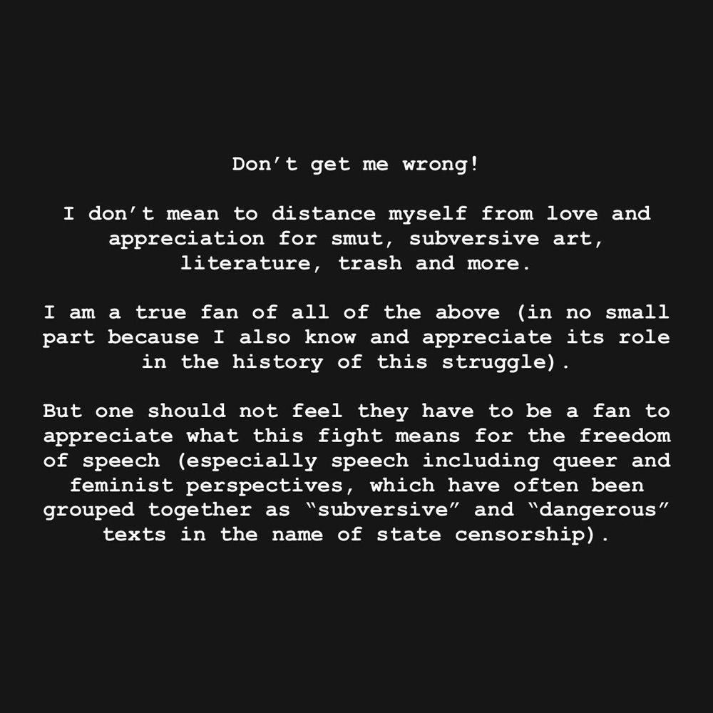 Don't get me wrong!
I don't mean to distance myself from love and appreciation for smut, subversive art, literature, trash and more.
I am a true fan of all of the above (in no small part because I also know and appreciate its role in the history of this struggle).
But one should not feel they have to be a fan to appreciate what this fight means for the freedom of speech (especially speech including queer and feminist perspectives, which have often been grouped together as "subversive" and "dangerous" texts in the name of state censorship).