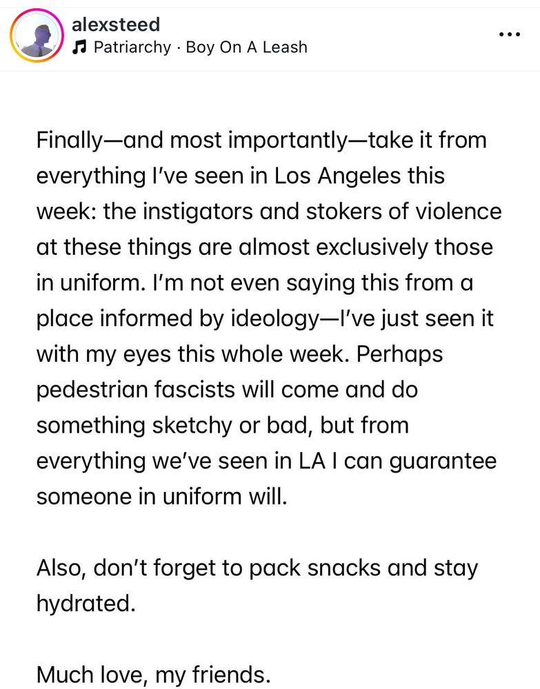 Instagram post by @alexsteed: 

Finally-and most importantly-take it from everything l've seen in Los Angeles this week: the instigators and stokers of violence at these things are almost exclusively those in uniform. I'm not even saying this from a place informed by ideology-l've just seen it with my eyes this whole week. Perhaps pedestrian fascists will come and do something sketchy or bad, but from everything we've seen in LA I can guarantee someone in uniform will.

Also, don't forget to pack snacks and stay hydrated.

Much love, my friends.