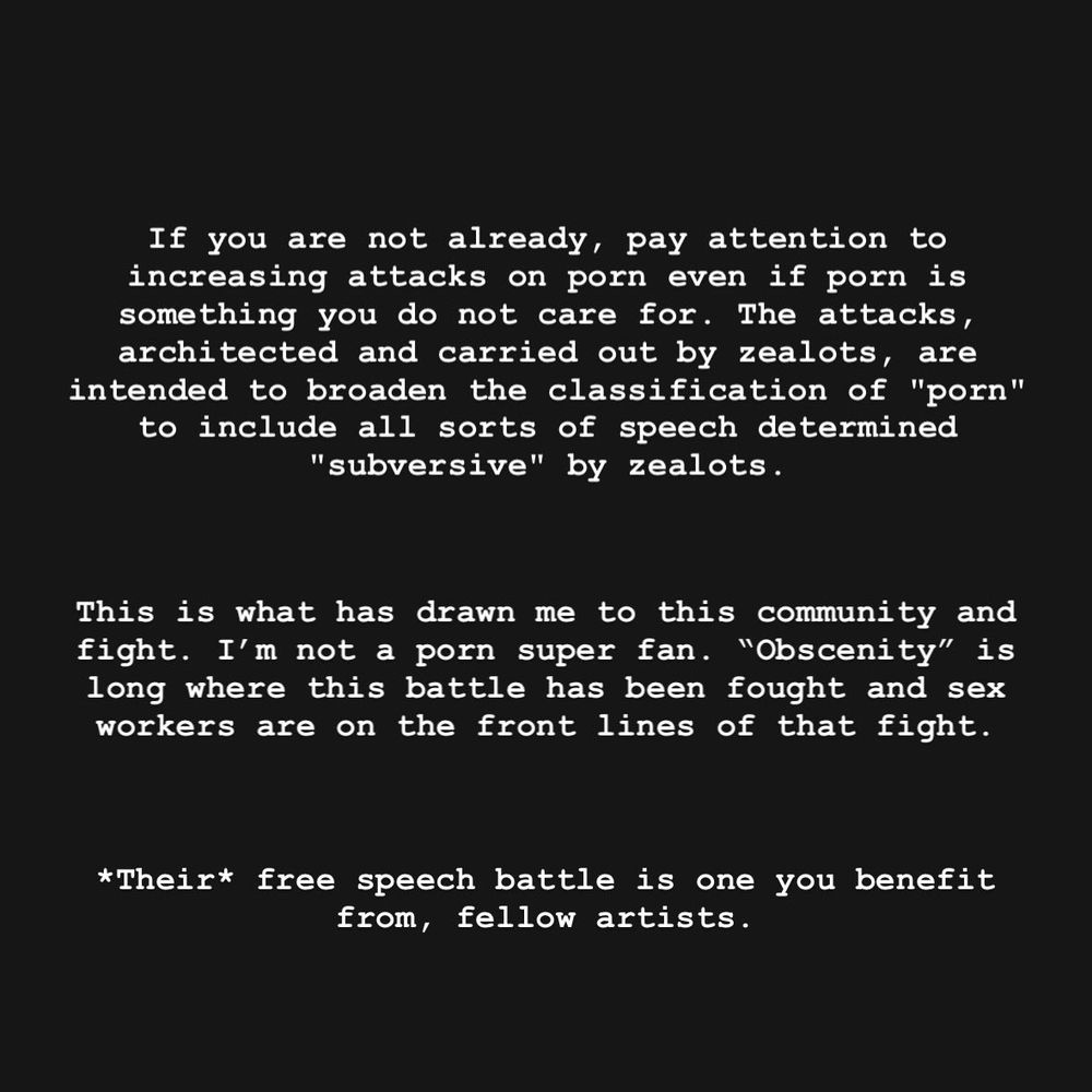 
If you are not already, pay attention to

increasing attacks on porn even if porn is

something you do not care for. The attacks,

architected and carried out by zealots, are

intended to broaden the classification of "porn"

to include all sorts of speech determined

"subversive" by zealots.




This is what has drawn me to this community and






fight. I'm not a porn super fan. "Obscenity" is






long where this battle has been fought and sex






workers are on the front lines of that fight.


*Their* free speech battle is one you benefit from, fellow artists.