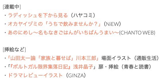 [連載中]
・ラディッシュを下から見る（ハヤコミ）
・オカヤイヅミの「うちで飲みませんか？」（NiEW）
・あのにめし〜名もなきごはんがいちばんうまい〜(CHANTO WEB)

[挿絵など]
・「山田太一論「家族と暮せば」川本三郎」場面イラスト（通販生活）
・「『ポルトガル限界集落日記』浅井晶子」扉・挿絵（青春と読書）
・ドラマレビューイラスト（GINZA）

