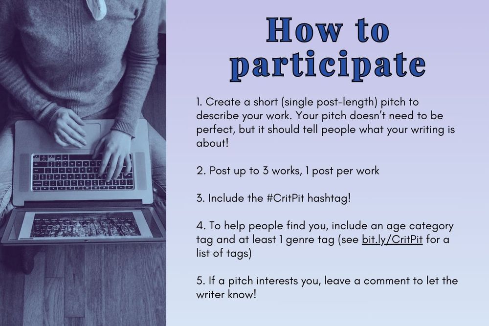 How to participate
1. Create a short (single post-length) pitch to describe your work. Your pitch doesn’t need to be perfect, but it should tell people what your writing is about!

2. Post up to 3 works, 1 post per work

3. Include the #CritPit hashtag!

4. To help people find you, include an age category tag and at least 1 genre tag (see bit.ly/CritPit for a list of tags)

5. If a pitch interests you, leave a comment to let the writer know!