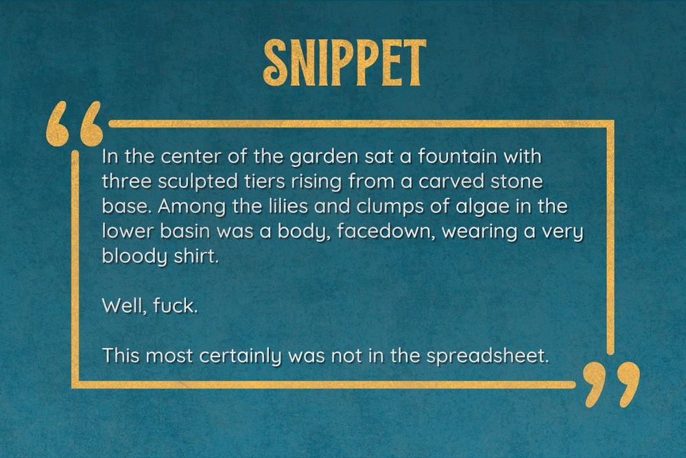 Snippet: In the center of the garden sat a fountain with three sculpted tiers rising from a carved stone base. Among the lilies and clumps of algae in the lower basin was a body, facedown, wearing a very bloody shirt.

Well, fuck.

This most certainly was not in the spreadsheet.