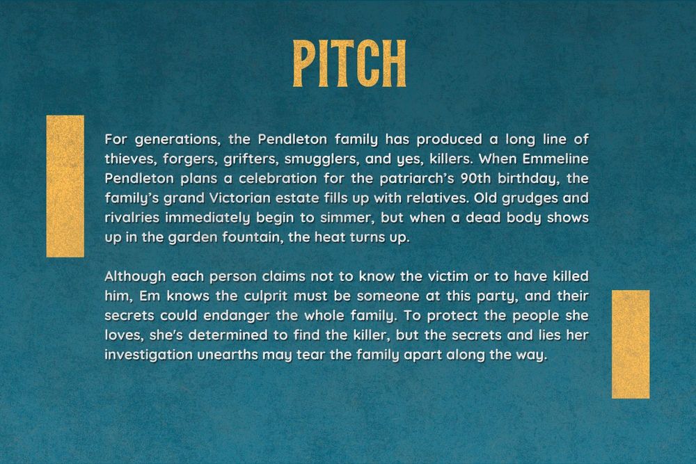 Pitch. For generations, the Pendleton family has produced a long line of thieves, forgers, grifters, smugglers, and yes, killers. When Emmeline Pendleton plans a celebration for the patriarch’s 90th birthday, the family’s grand Victorian estate fills up with relatives. Old grudges and rivalries immediately begin to simmer, but when a dead body shows up in the garden fountain, the heat turns up.

Although each person claims not to know the victim or to have killed him, Em knows the culprit must be someone at this party, and their secrets could endanger the whole family. To protect the people she loves, she's determined to find the killer, but the secrets and lies her investigation unearths may tear the family apart along the way.