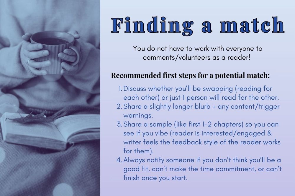 Finding a match
You do not have to work with everyone to comments/volunteers as a reader! 
Recommended first steps for a potential match:
1. Discuss whether you’ll be swapping (reading for each other) or just 1 person will read for the other.
2. Share a slightly longer blurb + any content/trigger warnings.
3. Share a sample (like first 1-2 chapters) so you can see if you vibe (reader is interested/engaged & writer feels the feedback style of the reader works for them).
4. Always notify someone if you don’t think you’ll be a good fit, can’t make the time commitment, or can’t finish once you start.