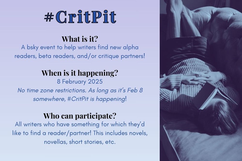 #CritPit
What is it? A bsky event to help writers find new alpha readers, beta readers, and/or critique partners!
When is it happening? 8 February 2025. No time zone restrictions. As long as it’s Feb 8 somewhere, #CritPit is happening!
Who can participate? All writers who have something for which they’d like to find a reader/partner! This includes novels, novellas, short stories, etc.