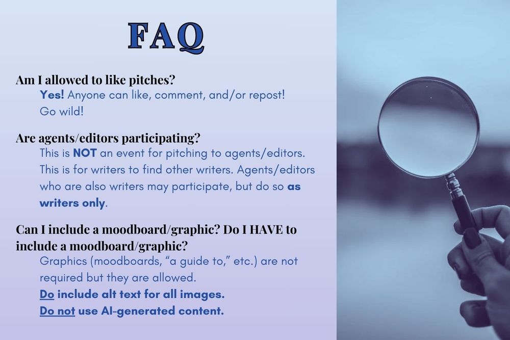 FAQ
Am I allowed to like pitches? Yes! Anyone can like, comment, and/or repost! Go wild!
Are agents/editors participating? This is NOT an event for pitching to agents/editors. This is for writers to find other writers. Agents/editors who are also writers may participate, but do so as writers only.
Can I include a moodboard/graphic? Do I HAVE to include a moodboard/graphic? Graphics (moodboards, “a guide to,” etc.) are not required but they are allowed. Do include alt text for all images. Do not use AI-generated content.