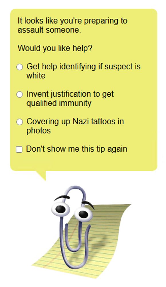 Clippy prompt:

It looks like you're preparing to assault someone.
    
Would you like help?

* Get help identifying if suspect is white
* Invent justification to get qualified immunity
* Covering up Nazi tattoos in photos
_ Don't show me this tip again