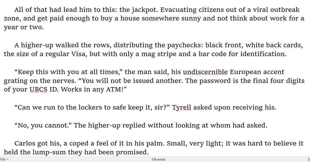 All of that had lead him to this: the jackpot. Evacuating citizens out of a viral outbreak zone, and get paid enough to buy a house somewhere sunny and not think about work for a year or two.

A higher-up walked the rows, distributing the paychecks: black front, white back cards, the size of a regular Visa, but with only a mag stripe and a bar code for identification.

“Keep this with you at all times,” the man said, his undiscernible European accent grating on the nerves. “You will not be issued another. The password is the final four digits of your UBCS ID. Works in any ATM!”

“Can we run to the lockers to safe keep it, sir?” Tyrell asked upon receiving his. 

“No, you cannot.” The higher-up replied without looking at whom had asked.

Carlos got his, a coped a feel of it in his palm. Small, very light; it was hard to believe it held the lump-sum they had been promised.