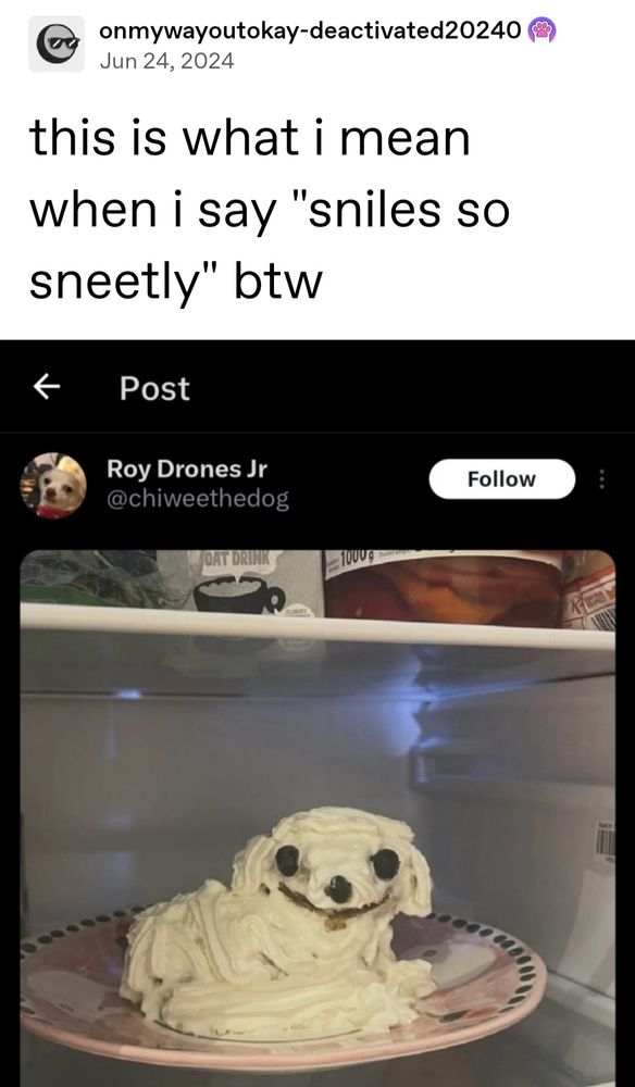 Tumblr user post:

This is what I mean when I say "smiles so sneetly" btw

Underneath is a post of a cake in the shape of a dog sniling (smiling) sneetly (sweetly) in a vapid way