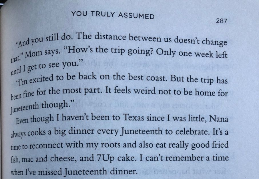 The main character, Farah, reflects on Juneteenth in the pharaoh that reads: “Even though I haven’t been to Texas since I was little, Nana always cooks a big dinner every Juneteenth to celebrate. It’s a time to reconnect with my roots and also eat really good fried fish, mac and cheese, and 7Up cake. I can’t remember a time when I’ve missed Juneteenth dinner.”