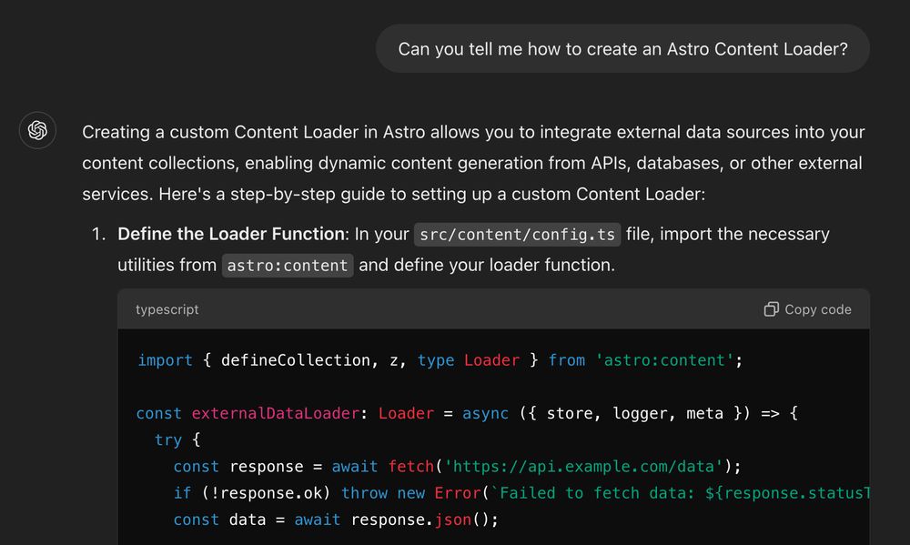 Can you tell me how to create an Astro Content Loader?
ChatGPT said:
ChatGPT

Creating a custom Content Loader in Astro allows you to integrate external data sources into your content collections, enabling dynamic content generation from APIs, databases, or other external services. Here's a step-by-step guide to setting up a custom Content Loader:

    Define the Loader Function: In your src/content/config.ts file, import the necessary utilities from astro:content and define your loader function.

    typescript

import { defineCollection, z, type Loader } from 'astro:content';

const externalDataLoader: Loader = async ({ store, logger, meta }) => {
  try {
    const response = await fetch('https://api.example.com/data');
    if (!response.ok) throw new Error(`Failed to fetch data: ${response.statusText}`);
    const data = await response.json();