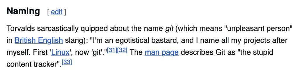 Torvalds sarcastically quipped about the name git (which means "unpleasant person" in British English slang): "I'm an egotistical bastard, and I name all my projects after myself. First 'Linux', now 'git'."[31][32] The man page describes Git as "the stupid content tracker".[33]