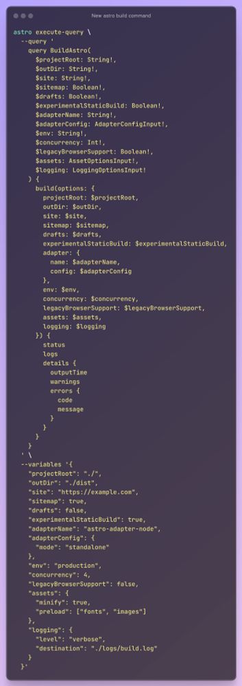 astro execute-query \
  --query '
    query BuildAstro(
      $projectRoot: String!,
      $outDir: String!,
      $site: String!,
      $sitemap: Boolean!,
      $drafts: Boolean!,
      $experimentalStaticBuild: Boolean!,
      $adapterName: String!,
      $adapterConfig: AdapterConfigInput!,
      $env: String!,
      $concurrency: Int!,
      $legacyBrowserSupport: Boolean!,
      $assets: AssetOptionsInput!,
      $logging: LoggingOptionsInput!
    ) {
      build(options: {
        projectRoot: $projectRoot,
        outDir: $outDir,
        site: $site,
        sitemap: $sitemap,
        drafts: $drafts,
        experimentalStaticBuild: $experimentalStaticBuild,
        adapter: {
          name: $adapterName,
          config: $adapterConfig
        },
        env: $env,
        concurrency: $concurrency,
        legacyBrowserSupport: $legacyBrowserSupport,
        assets: $assets,
        logging: $logging
      }) {
        status
        logs
        details {
          outputTime
          warnings
          errors {
            code
            message
          }
        }
      }
    }
  ' \
  --variables '{
    "projectRoot": "./",
    "outDir": "./dist",
    "site": "https://example.com",
    "sitemap": true,
    "drafts": false,
    "experimentalStaticBuild": true,
    "adapterName": "astro-adapter-node",
    "adapterConfig": {
      "mode": "standalone"
    },
    "env": "production",
    "concurrency": 4,
    "legacyBrowserSupport": false,
    "assets": {
      "minify": true,
      "preload": ["fonts", "images"]
    },
    "logging": {
      "level": "verbose",
      "destination": "./logs/build.log"
    }
  }'