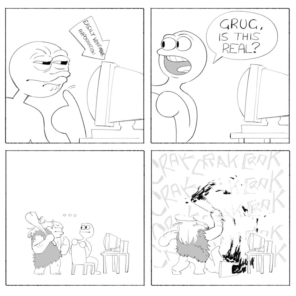 PANEL 1: A person looks with a confused expression at a computer, with an arrow reading "easily verifiable information" pointing at it.
PANEL 2: They lean over their shoulder and ask "Grug, is this real?" to somebody off screen.
PANEL 3: Zoomed out, and we see they were talking to a stereotypical caveman, standing right behind them, also looking at the computer.
PANEL 4: We cut to the caveman beating the absolute brakes off the guy repeatedly with a club, blood and chunks shooting all over the place.