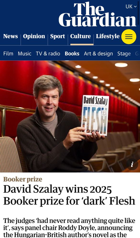 The Guardian web banner is blue with white writing indicating various categories

A photo of the author, whose hair is greying, in a black half-zip jumper, holding a copy of his book, which is white and bears his name and its own title.

Booker prize
David Szalay wins 2025 Booker prize for ‘dark’ Flesh

The judges ‘had never read anything like it’, says panel chair Roddy Doyle, announcing the Hungarian-British author’s novel as the - text cuts off here