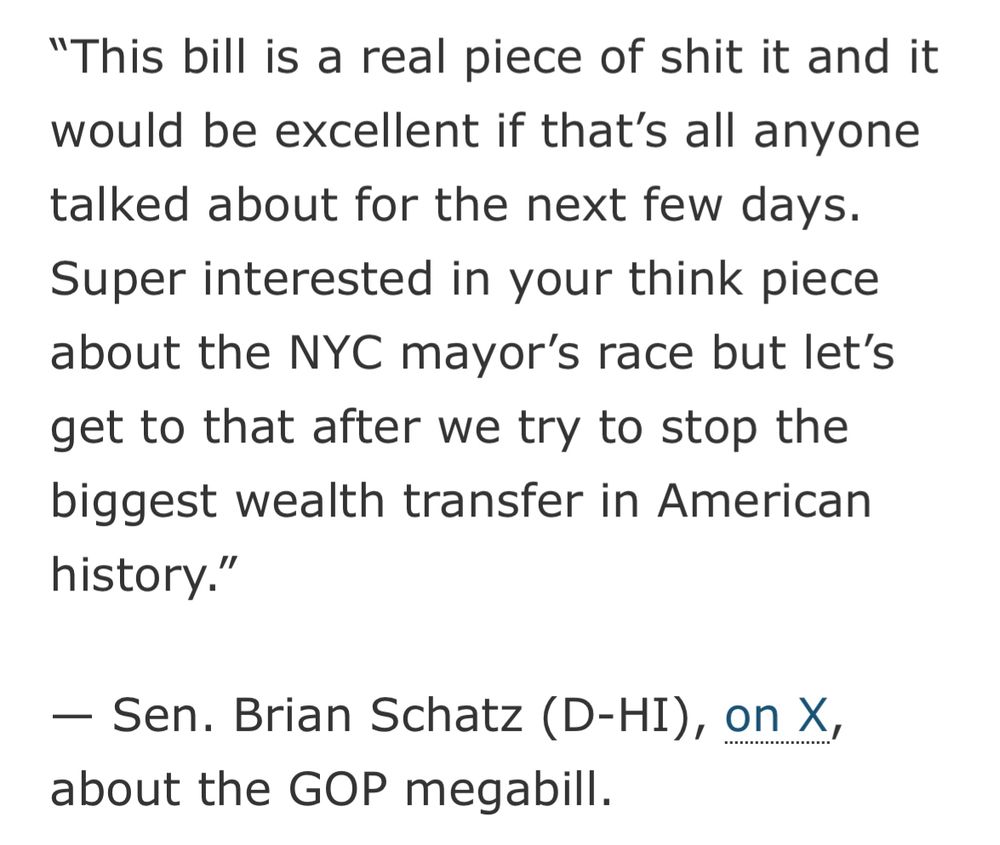 This bill is a real piece of shit it and it would be excellent if that’s all anyone talked about for the next few days. Super interested in your think piece about the NYC mayor’s race but let’s get to that after we try to stop the biggest wealth transfer in American history.”

— Sen. Brian Schatz (D-HI), on X, about the GOP megabill.