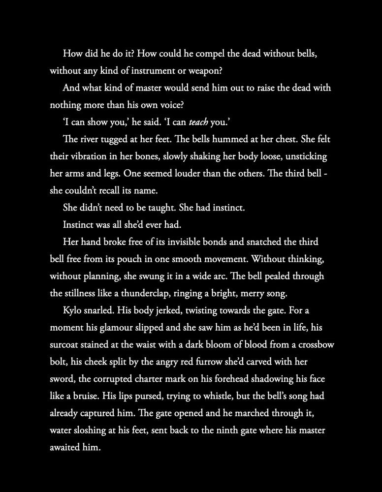 How did he do it? How could he compel the dead without bells, without any kind of instrument or weapon?
And what kind of master would send him out to raise the dead with nothing more than his own voice?
‘I can show you,’ he said. ‘I can teach you.’
The river tugged at her feet. The bells hummed at her chest. She felt their vibration in her bones, slowly shaking her body loose, unsticking her arms and legs. One seemed louder than the others. The third bell - she couldn’t recall its name. 
She didn’t need to be taught. She had instinct.
Instinct was all she’d ever had.
Her hand broke free of its invisible bonds and snatched the third bell free from its pouch in one smooth movement. Without thinking, without planning, she swung it in a wide arc. The bell pealed through the stillness like a thunderclap, ringing a bright, merry song.
Kylo snarled. His body jerked, twisting towards the gate. For a moment his glamour slipped and she saw him as he’d been in life, his surcoat stained at the waist with a dark bloom of blood from a crossbow bolt, his cheek split by the angry red furrow she’d carved with her sword, the corrupted charter mark on his forehead shadowing his face like a bruise. His lips pursed, trying to whistle, but the bell’s song had already captured him. The gate opened and he marched through it, water sloshing at his feet, sent back to the ninth gate where his master awaited him. 