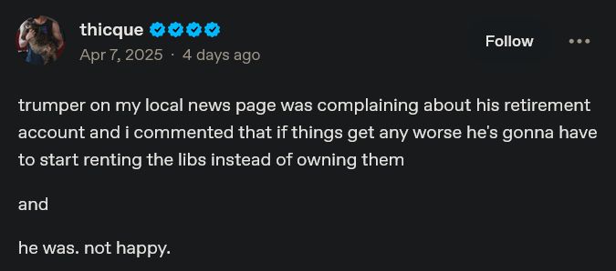 From tumlr user thicque:
trumper on my local news page was complaining about his retirement account and i commented that if things get any worse he's gonna have to start renting the libs instead of owning them

and

he was. not happy.