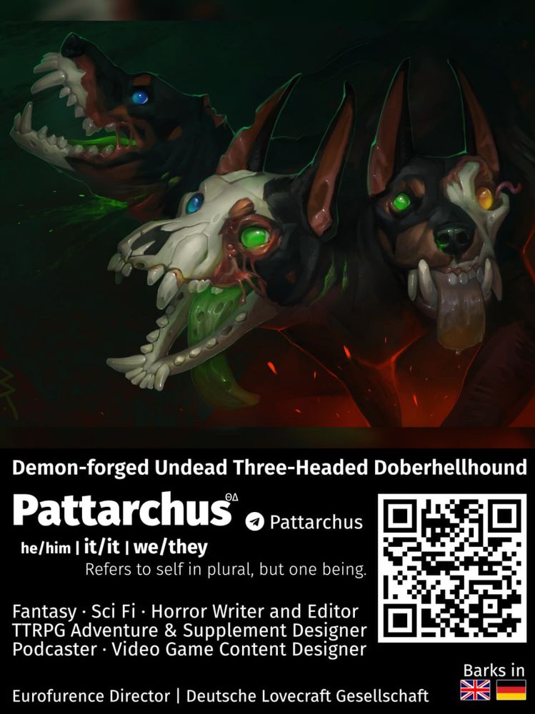Demon-forged Undead Three-Headed Doberhellhound
Pattarchus
he/him | it/it | we/they
Refers to self in plural, but one being.
Fantasy • Sci Fi • Horror Writer and Editor
TTRPG Adventure & Supplement Designer Podcaster • Video Game Content Designer
Barks in English and German