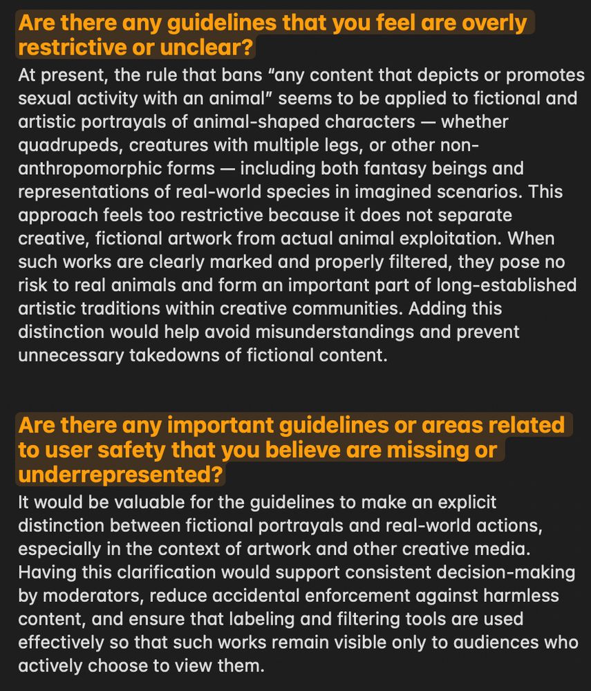 Screenshot of feedback form answers about Bluesky guidelines. First answer: The ban on ‘any content that depicts or promotes sexual activity with an animal’ is too broad because it covers fictional art of animal-shaped characters, including quadrupeds, multi-legged, or other non-anthro forms, whether fantasy or based on real species. Says clearly labeled fictional works pose no harm and are part of creative traditions, and a distinction should be made to prevent wrongful takedowns. Second answer: Recommends adding a clear rule distinguishing fictional depictions from real-world acts, to ensure fair moderation, avoid accidental enforcement, and use labels/filters so such works are only seen by those who opt in.