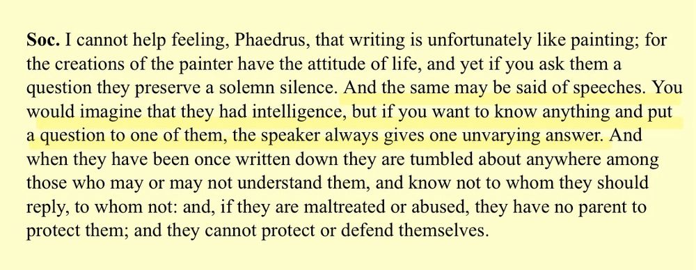 Screenshot of a conversation between Socrates and Phaedrus: ‘I cannot help feeling, Phaedrus, that writing is unfortunately like painting; for the creations of the painter have the attitude of life, and yet if you ask them a question they preserve a solemn silence. And the same may be said of speeches. You would imagine that they had intelligence, but if you want to know anything and put a question to one of them, the speaker always gives one unvarying answer. And when they have been once written down they are tumbled about anywhere among those who may or may not understand them, and know not to whom they should reply, to whom not: and, if they are maltreated or abused, they have no parent to protect them; and they cannot protect or defend themselves.