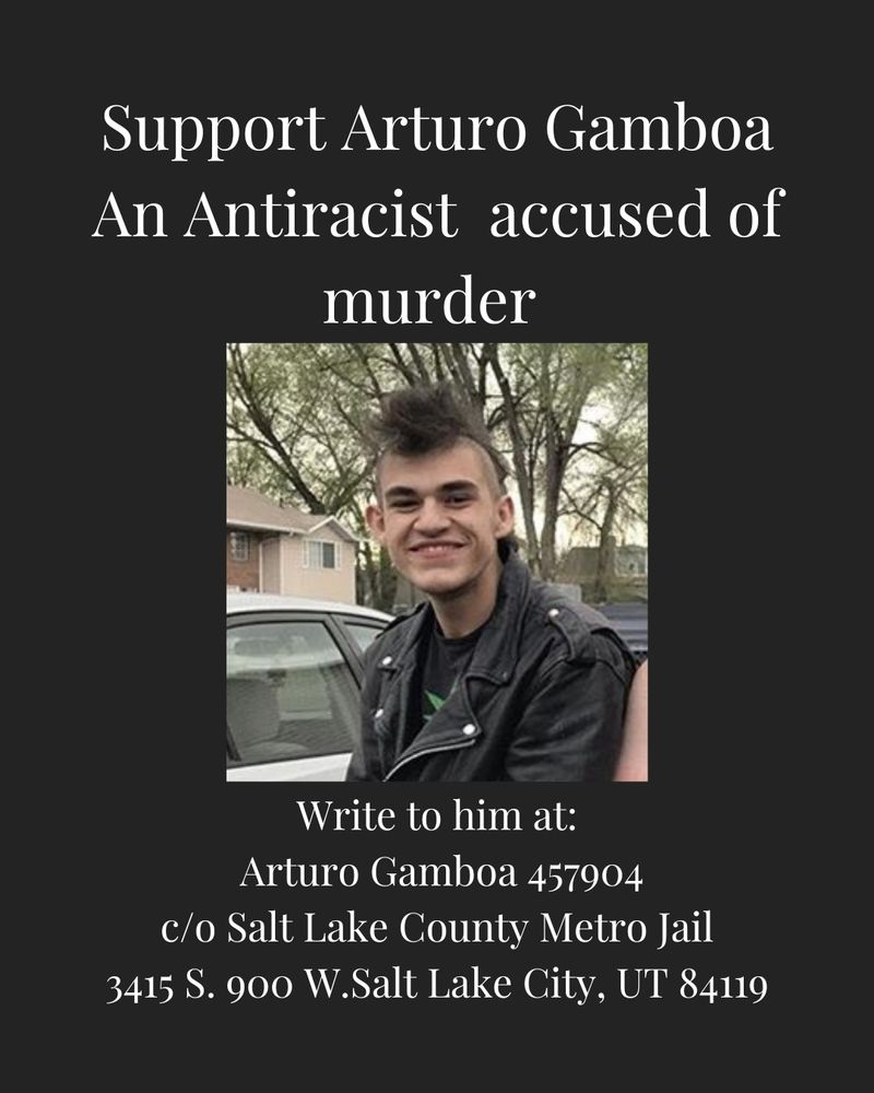 Support Arturo Gamboa An Antiracist accused of murder
Write to him at:
Arturo Gamboa 457904
c/o Salt Lake County Metro Jail
3415 S. 900 W.Salt Lake City, UT 84119