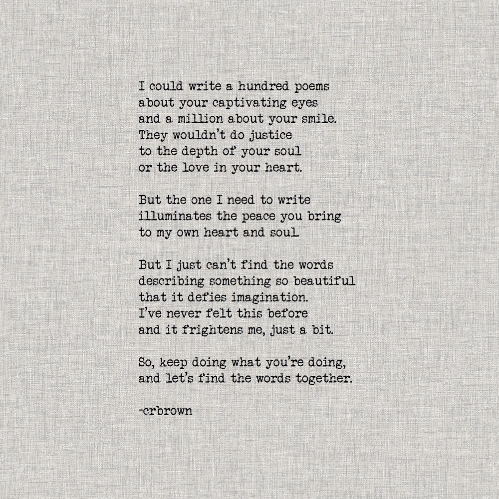 I could...

I could write a hundred poems
about your captivating eyes
and a million about your smile.
They wouldn’t do justice 
to the depth of your soul
or the love in your heart.

But the one I need to write
illuminates the peace you bring 
to my own heart and soul. 

But I just can’t find the words 
describing something so beautiful
that it defies imagination.
I’ve never felt this before
and it frightens me, just a bit.

So, keep doing what you’re doing,
and let’s find the words together. 

-crbrown

